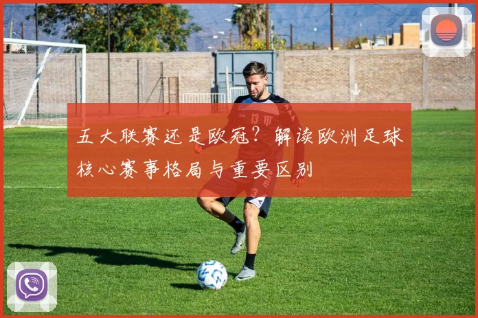 五大联赛还是欧冠？解读欧洲足球核心赛事格局与重要区别