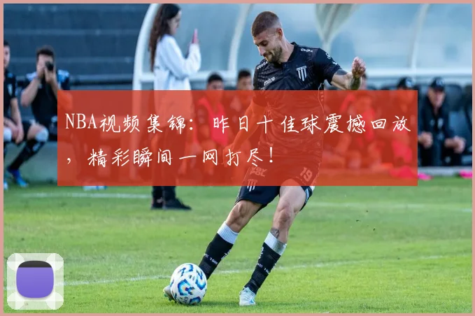 NBA视频集锦：昨日十佳球震撼回放，精彩瞬间一网打尽！