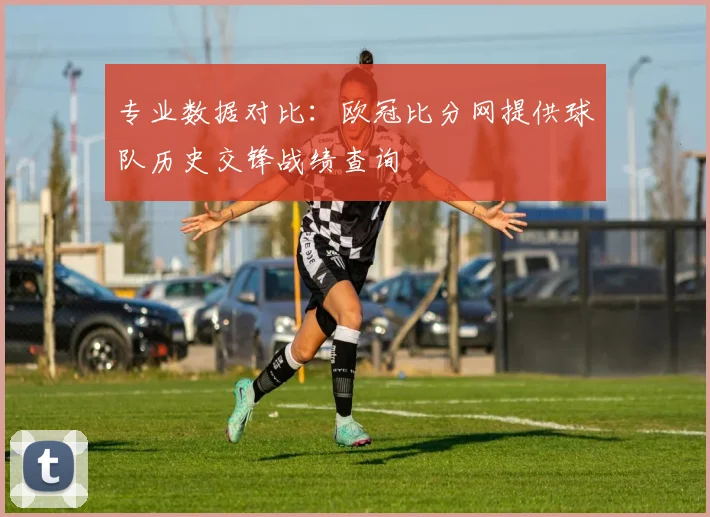 专业数据对比：欧冠比分网提供球队历史交锋战绩查询